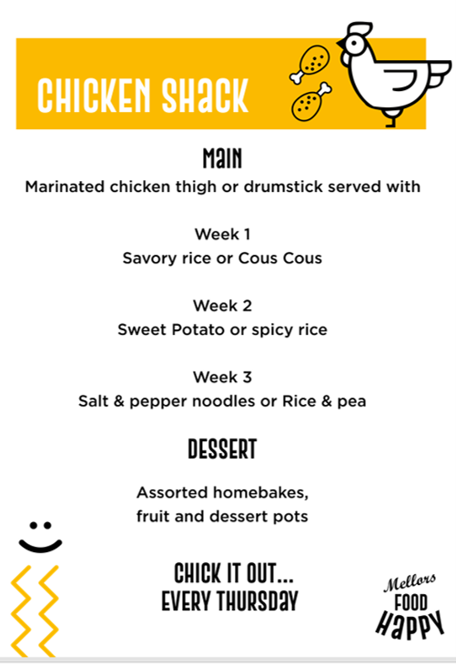 Chicken Shack menu poster advertising weekly chicken meals with rotating side dishes, desserts, and service every Thursday.
CHICKEN SHACK
MAIN
Marinated chicken thigh or drumstick served with
Week 1: Savoury rice or Cous Cous
Week 2: Sweet Potato or spicy rice
Week 3: Salt & pepper noodles or Rice & pea
DESSERT
Assorted homebakes, fruit and dessert pots
CHICK IT OUT... EVERY THURSDAY